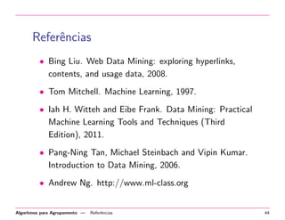 Referˆencias
• Bing Liu. Web Data Mining: exploring hyperlinks,
contents, and usage data, 2008.
• Tom Mitchell. Machine Learning, 1997.
• Iah H. Witteh and Eibe Frank. Data Mining: Practical
Machine Learning Tools and Techniques (Third
Edition), 2011.
• Pang-Ning Tan, Michael Steinbach and Vipin Kumar.
Introduction to Data Mining, 2006.
• Andrew Ng. http://www.ml-class.org
Algoritmos para Agrupamento — Referˆencias 44
 