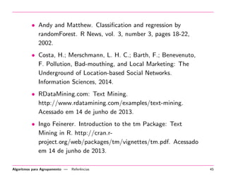 • Andy and Matthew. Classiﬁcation and regression by
randomForest. R News, vol. 3, number 3, pages 18-22,
2002.
• Costa, H.; Merschmann, L. H. C.; Barth, F.; Benevenuto,
F. Pollution, Bad-mouthing, and Local Marketing: The
Underground of Location-based Social Networks.
Information Sciences, 2014.
• RDataMining.com: Text Mining.
http://www.rdatamining.com/examples/text-mining.
Acessado em 14 de junho de 2013.
• Ingo Feinerer. Introduction to the tm Package: Text
Mining in R. http://cran.r-
project.org/web/packages/tm/vignettes/tm.pdf. Acessado
em 14 de junho de 2013.
Algoritmos para Agrupamento — Referˆencias 45
 
