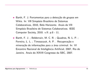 • Barth, F. J. Ferramentas para a detec¸c˜ao de grupos em
Wikis. In: VII Simp´osio Brasileiro de Sistemas
Colaborativos, 2010, Belo Horizonte. Anais do VII
Simp´osio Brasileiro de Sistemas Colaborativos. IEEE
Computer Society, 2010. v.II. p.8 - 11.
• Barth, F. J. ; Belderrain, M. C. R. ; Quadros, N. L. P. ;
Ferreira, L. L. ; Timoszczuk, A. P. . Recupera¸c˜ao e
minera¸c˜ao de informa¸c˜oes para a ´area criminal. In: VI
Encontro Nacional de Inteligˆencia Artiﬁcial, 2007, Rio de
Janeiro. Anais do XXVII Congresso da SBC, 2007.
Algoritmos para Agrupamento — Referˆencias 46
 