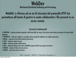 WebDav
                                 Web-based Distributed Authoring and Versioning

     WebDAV, si riferisce ad un set di istruzioni del protocollo HTTP che
  permettono all'utente di gestire in modo collaborativo i ﬁle presenti in un
                                server remoto.

                                                 Istruzioni Fondamentali
  •PROPFIND – usato per ottenere proprietà, sotto forma XML, da risorse. Può essere usato anche per ottenere la struttura della
  collezione;
  •PROPPATCH – usato per cambiare e cancellare diverse proprietà mediante una singola operazione;
  •MKCOL – usato per creare delle collezioni (directory);
  •COPY – usato per copiare risorse;
  •MOVE – usato per spostare delle risorse;
  •LOCK – usato per bloccare una risorsa. WebDAV supporta blocchi per gruppi ed esclusivi;
  •UNLOCK – rimuove il blocco da una risorsa;
  •SEARCH – avvia una ricerca sul server.

                                 iDav3 - Copyright © 2009 by IT - Information Technologies s.r.l.
giovedì 20 agosto 2009
 