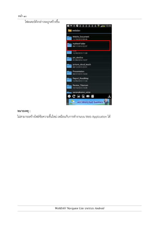 หนา ๙ 
บทที่ ๔ : การจัดการไฟล9และโฟลเดอร9 
การสรางโฟลเดอร
ใหม 
สามารถสร4างโฟลเดอร7ใหม0 โดยแตะเลือกเครื่องมือรูปโฟลเดอร7 (ไอคอนรูปที่ ๑) จะปรากฏหน4าจอ สำหรับ 
ใส0ชื่อโฟลเดอร7ที่ต4องการสร4าง จากนั้นแตะปุ.ม Create 
WebDAV Navigator Lite บนระบบ Android 
 