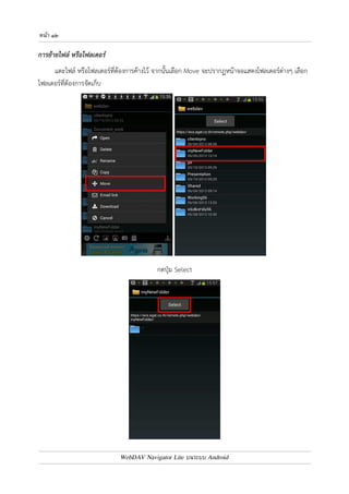 หนา ๑๑ 
การคัดลอกไฟล
 หรือโฟลเดอร
 
แตะไฟล7 หรือโฟลเดอร7ที่ต4องการค4างไว4 จากนั้นเลือก Copy จะปรากฏหน4าจอ สำหรับใส0ชื่อไฟล7 หรือ 
โฟลเดอร7ใหม0 จากนั้นแตะปุ.ม Copy 
ไฟล7 หรือโฟลเดอร7ดังกล0าวจะถูกคัดลอก และตั้งชื่อใหม0ตาม 
ที่ผู4ใช4งานกำหนด 
หมายเหตุ : 
หากเปnนการคัดลอกโฟลเดอร7 ไฟล7และโฟลเดอร7ทั้งหมดที่อยู0ภายใต4 
โฟลเดอร7ที่คัดลอก จะถูกคัดลอกด4วย 
WebDAV Navigator Lite บนระบบ Android 
 