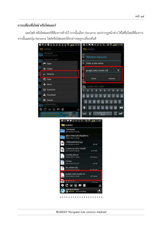 หนา ๑๔ 
การลบไฟล
 หรือโฟลเดอร
 
แตะไฟล7 หรือโฟลเดอร7ที่ต4องการค4างไว4 จากนั้นเลือก Delete จะปรากฏหน4าจอ ให4ยืนยันการลบ แตะปุ.ม 
Delete ไฟล7หรือโฟลเดอร7ดังกล0าวจะถูกลบทันที 
หมายเหตุ : 
หากเปnนการเลือกลบโฟลเดอร7 ไฟล7ต0างๆ และโฟลเดอร7ทั้งหมดที่อยู0ภายใต4โฟลเดอร7ที่เลือกลบ จะถูกลบด4วย 
WebDAV Navigator Lite บนระบบ Android 
 