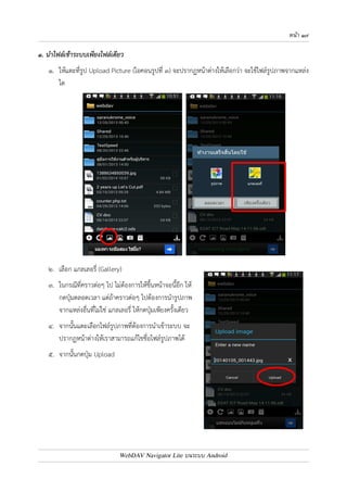 หนา ๑๖ 
บทที่ ๔ : การนำไฟล9รูปภาพและวิดีโอในเครื่อง เขาระบบ ECS (Upload Pictures) 
เมื่อเข4าใช4งานระบบ ECS โดยเลือกที่รูป WebDAV Navigator Lite บนหน4าจอ และเลือกผู4ใช4งานแล4ว 
จะเข4าสู0พื้นที่ของผู4ใช4งานดังรูป สำหรับการนำไฟล7รูปภาพหรือวิดีโอเข4าระบบ ECS มี 3 วิธี คือ 
1. นำไฟล7รูปภาพเข4าระบบเพียงไฟล7เดียว 
2. นำไฟล7รูปภาพเข4าระบบหลายไฟล7 
3. นำรูปภาพเข4าระบบจากการถ0ายรูปโดยตรง 
WebDAV Navigator Lite บนระบบ Android 
 