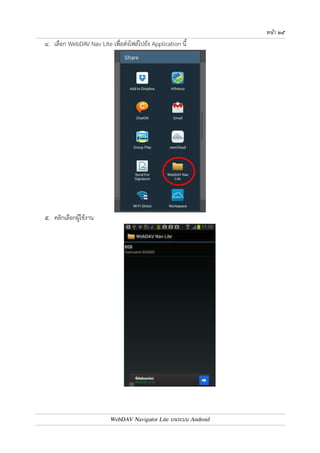 หนา ๒๔ 
หมายเหตุ ถ4าเลือกบันทึก จะต4องสังเกตและจำไว4ว0าบันทึกไว4ที่โฟลเดอร7ใด จากนั้นให4เข4า WebDAV Nav 
Lite และเลือกไอคอนรูป SD Card (ไอคอนรูปที่ ๖) เพื่อ Upload ไฟล7ที่ได4บันทึกไว4 
๓. เมื่อเข4าใช4งานใน Application เพื่อเปดดูไฟล7 ให4แตะเลือกไอคอนสำหรับการแชร7ไฟล7ไปยัง Application 
อื่นๆ ซึ่งแต0ละ Application จะมีไอคอนต0างกันไป 
WebDAV Navigator Lite บนระบบ Android 
 