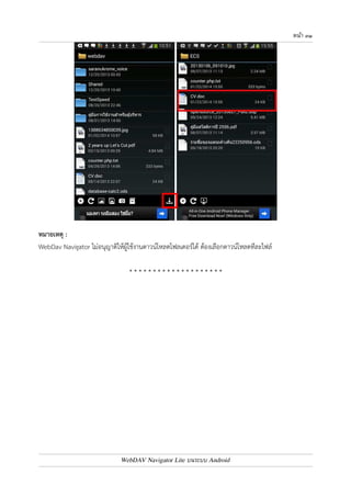 หนา ๓๐ 
บทที่ ๘ : การดาวน9โหลดไฟล9 
แตะไฟล7 หรือโฟลเดอร7ที่ต4องการค4างไว4 จากนั้นเลือก Download จะปรากฏหน4าจอ ให4ยืนยันการ 
ดาวน7โหลด แตะปุ.ม Download 
WebDav Navigator จะทำการดาวน7โหลดไฟล7ที่ต4องการ เก็บไว4ที่ Local Store ซึ่งจะมีประโยชน7ในกรณี 
ที่ผู4ใช4งานไม0ได4เชื่อมต0ออินเตอร7เน็ต แต0ต4องการอ0านไฟล7 ก็สามารถเข4าดูผ0าน Local Store ได4 
WebDAV Navigator Lite บนระบบ Android 
 