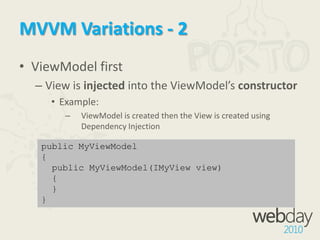 MVVM Variations - 1View FirstViewModel is created as a StaticResource in the View’s XAML or in the View’s code-behindExcellent for Blend (“Blendability”)<UserControl.Resources><data:GamesViewModel x:Key="TheViewModel" />  </UserControl.Resources>  <Grid DataContext="{Binding Path=Games,                       Source={StaticResourceTheViewModel}}">  ...  </Grid>