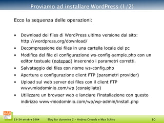 Proviamo ad installare WordPress (1/2) Ecco la sequenza delle operazioni: Download dei files di WordPress ultima versione dal sito: http://wordpress.org/download/ Decompressione dei files in una cartella locale del pc Modifica del file di configurazione ws-config-sample.php con un editor testuale ( notepad ) inserendo i parametri corretti. Salvataggio del files con nome ws-config.php Apertura e configurazione client FTP (parametri provider) Upload sul web server dei files con il client FTP www.miodominio.com/wp (consigliato) Utilizzare un browser web e lanciare l’installazione con questo indirizzo www-miodominio.com/wp/wp-admin/install.php   