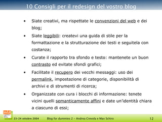 10 Consigli per il redesign del vostro blog Siate creativi, ma rispettate le  convenzioni del web  e dei blog; Siate  leggibili : createvi una guida di stile per la formattazione e la strutturazione dei testi e seguitela con costanza; Curate il rapporto tra sfondo e testo: mantenete un buon  contrasto  ed evitate sfondi grafici; Facilitate il  recupero  dei vecchi messaggi: uso dei  permalink , impostazione di categorie, disponibilità di archivi e di strumenti di ricerca; Organizzate con cura i blocchi di informazione: tenete vicini quelli  semanticamente affini  e date un’identità chiara a ciascuno di essi; 