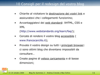 10 Consigli per il redesign del vostro blog Chiarite al visitatore la  destinazione dei vostri link  e assicuratevi che i collegamenti funzionino; Avvantaggiatevi dei  web standard : XHTML, CSS e XML ( http://www.webstandards.org/ learn /faq/ ); Cercate di rendere il vostro blog  accessibile  ( www.francocarcillo.it );  Provate il vostro design su tutti i  principali browser : ci sono ottimi blog che diventano impossibili da consultare… Create pagine di  veloce caricamento  e di basse dimensioni; 