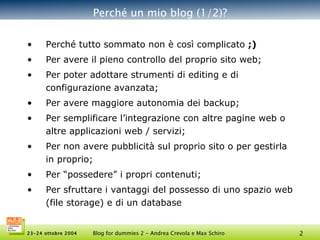 Perché un mio blog (1/2)? Perché tutto sommato non è così complicato  ;)   Per avere il pieno controllo del proprio sito web; Per poter adottare strumenti di editing e di configurazione avanzata; Per avere maggiore autonomia dei backup; Per semplificare l’integrazione con altre pagine web o altre applicazioni web / servizi; Per non avere pubblicità sul proprio sito o per gestirla in proprio; Per “possedere” i propri contenuti;  Per sfruttare i vantaggi del possesso di uno spazio web (file storage) e di un database 