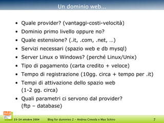 Un dominio web... Quale provider?  (vantaggi-costi-velocità) Dominio primo livello oppure no? Quale estensione?  (.it, .com, .net, …) Servizi necessari  (spazio web e db mysql) Server Linux o Windows?  (perché Linux/Unix) Tipo di pagamento  (carta credito + veloce) Tempo di registrazione  (10gg. circa + tempo per .it) Tempi di attivazione dello spazio web  (1-2 gg. circa) Quali parametri ci servono dal provider?  (ftp – database) 