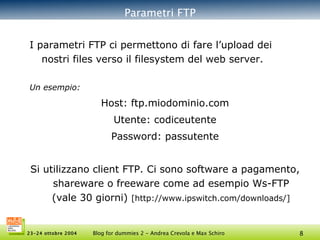 Parametri FTP I parametri FTP ci permettono di fare l’upload dei nostri files verso il filesystem del web server. Un esempio: Host:  ftp.miodominio.com Utente:  codiceutente Password:  passutente Si utilizzano client FTP. Ci sono software a pagamento, shareware o freeware come ad esempio Ws-FTP (vale 30 giorni)  [http://www.ipswitch.com/downloads/] 