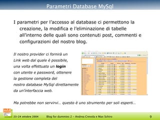 Parametri Database MySql I parametri per l’accesso al database ci permettono la creazione, la modifica e l’eliminazione di tabelle all’interno delle quali sono contenuti post, commenti e configurazioni del nostro blog. Il nostro provider ci fornirà un Link web dal quale è possibile,  una volta effettuato un  login con utente e password, ottenere la gestione completa del  nostro database MySql direttamente da un’interfaccia web.  Ma potrebbe non servirvi… questo è uno strumento per soli esperti… 