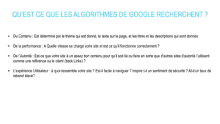 QU’EST CE QUE LES ALGORITHMES DE GOOGLE RECHERCHENT ?
• Du Contenu : Est déterminé par le thème qui est donné, le texte sur la page, et les titres et les descriptions qui sont donnés
• De la performance : A Quelle vitesse se charge votre site et est ce qu’il fonctionne correctement ?
• De l’Autorité : Est-ce que votre site à un assez bon contenu pour qu’il soit lié ou faire en sorte que d'autres sites d’autorité l’utilisent
comme une référence ou le citent (back Links) ?
• L’expérience Utilisateur : à quoi ressemble votre site ? Est-il facile à naviguer ? Inspire t-il un sentiment de sécurité ? At-il un taux de
rebond élevé?
 
