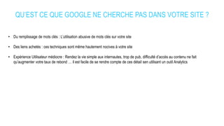 QU’EST CE QUE GOOGLE NE CHERCHE PAS DANS VOTRE SITE ?
• Du remplissage de mots clés : L’utilisation abusive de mots clés sur votre site
• Des liens achetés : ces techniques sont même hautement nocives à votre site
• Expérience Utilisateur médiocre : Rendez la vie simple aux internautes, trop de pub, difficulté d’accès au contenu ne fait
qu’augmenter votre taux de rebond … il est facile de se rendre compte de ces détail sen utilisant un outil Analytics
 