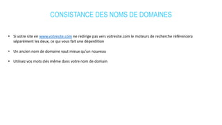 CONSISTANCE DES NOMS DE DOMAINES
• Si votre site en www.votresite.com ne redirige pas vers votresite.com le moteurs de recherche référencera
séparément les deux, ce qui vous fait une déperdition
• Un ancien nom de domaine vaut mieux qu’un nouveau
• Utilisez vos mots clés même dans votre nom de domain
 