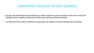 CONCENTREZ VOUS SUR VOS MÉTA DONNÉES
• Les tags et les méta descriptions sont importants pour orienter Google, bien que leur importance soit de moins en moins utile
(Google les ignore la majorité du temps) soyez certains qu’ils soient quand même bien formatés
• Les métas doivent être uniques et spécifiques a chaque page ! Les doublons vous ferons descendre dans les rankings
 