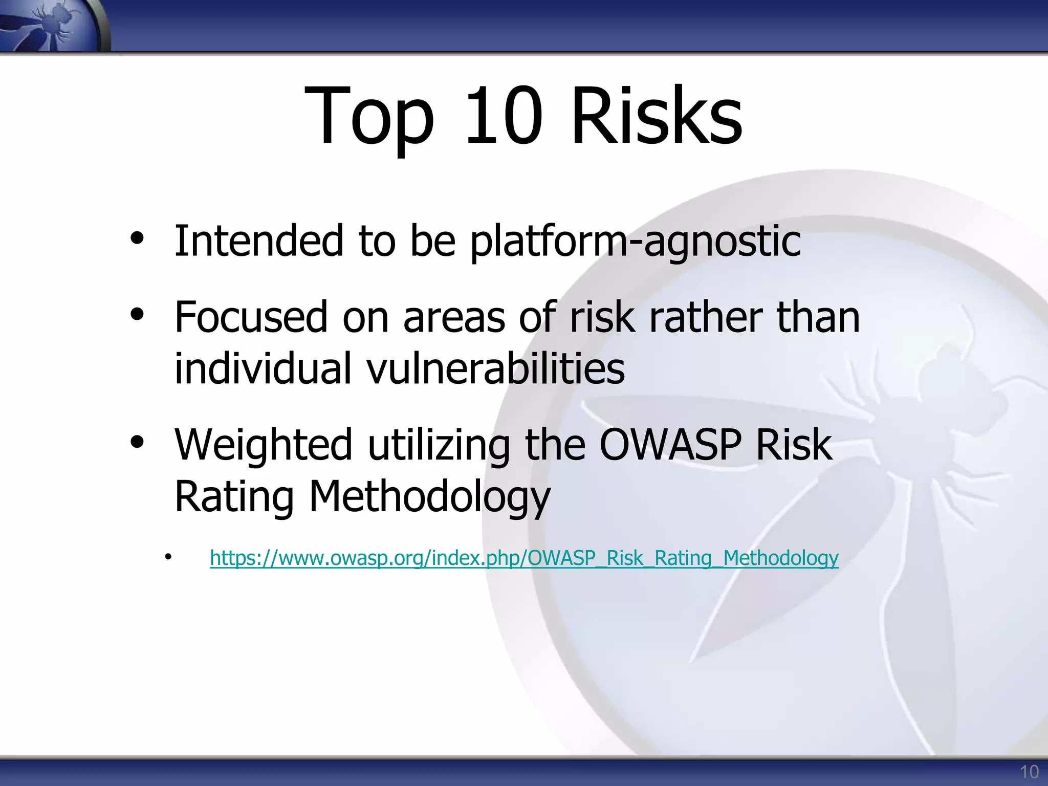 10
Top 10 Risks
• Intended to be platform-agnostic
• Focused on areas of risk rather than
individual vulnerabilities
• Weighted utilizing the OWASP Risk
Rating Methodology
• https://www.owasp.org/index.php/OWASP_Risk_Rating_Methodology
 