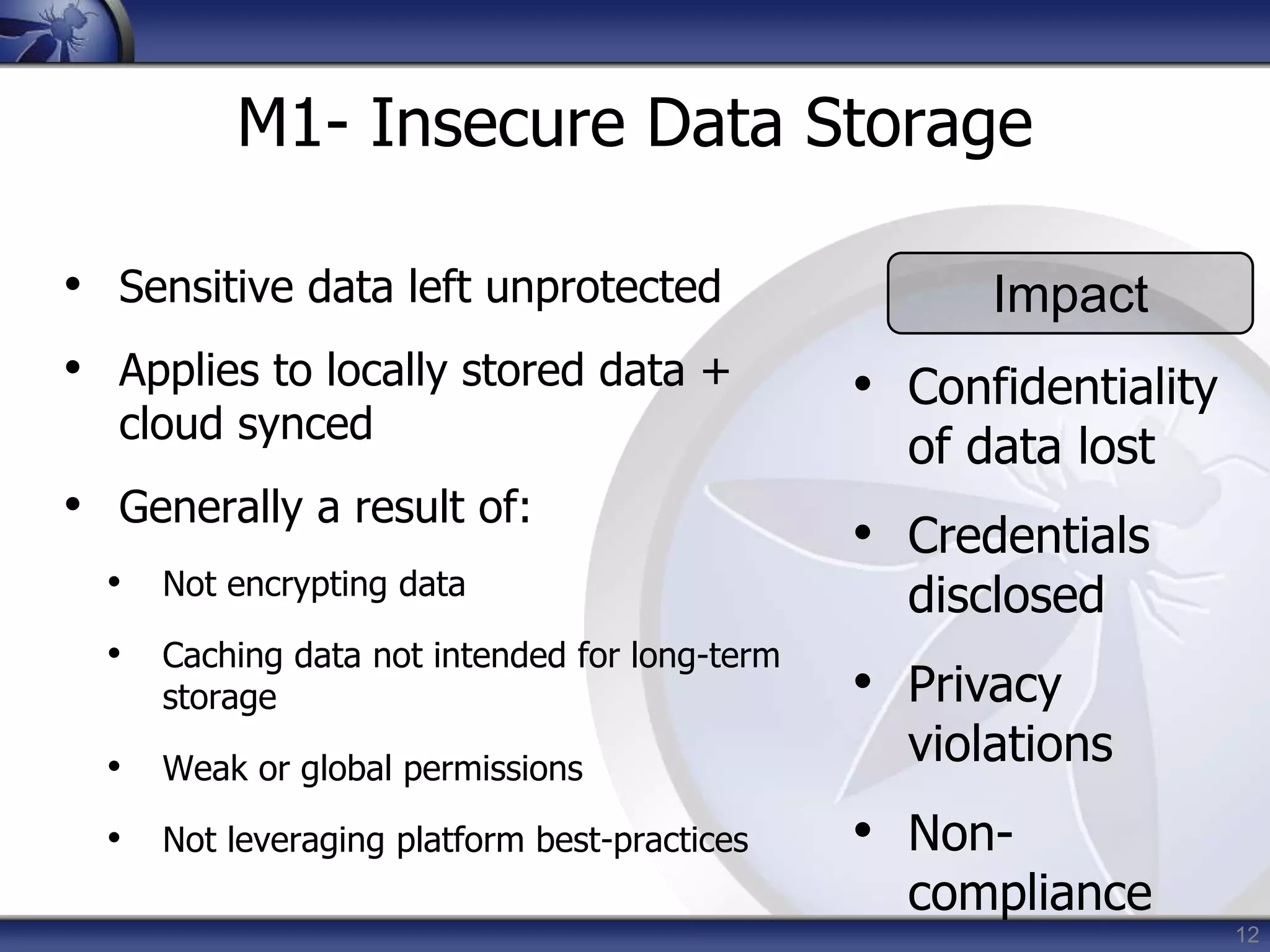 12
M1- Insecure Data Storage
• Sensitive data left unprotected
• Applies to locally stored data +
cloud synced
• Generally a result of:
• Not encrypting data
• Caching data not intended for long-term
storage
• Weak or global permissions
• Not leveraging platform best-practices
Impact
• Confidentiality
of data lost
• Credentials
disclosed
• Privacy
violations
• Non-
compliance
 