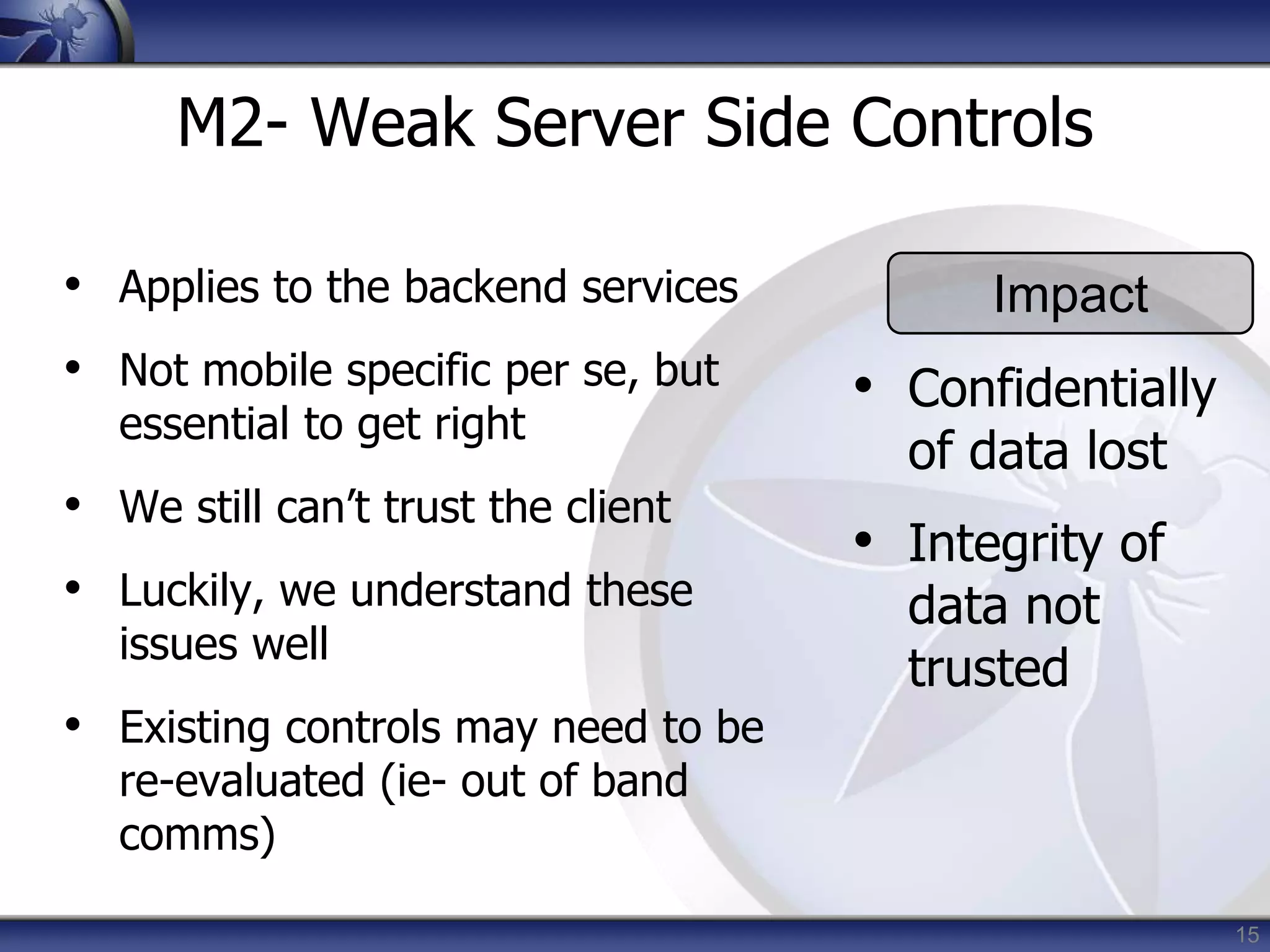15
M2- Weak Server Side Controls
• Applies to the backend services
• Not mobile specific per se, but
essential to get right
• We still can’t trust the client
• Luckily, we understand these
issues well
• Existing controls may need to be
re-evaluated (ie- out of band
comms)
Impact
• Confidentially
of data lost
• Integrity of
data not
trusted
 