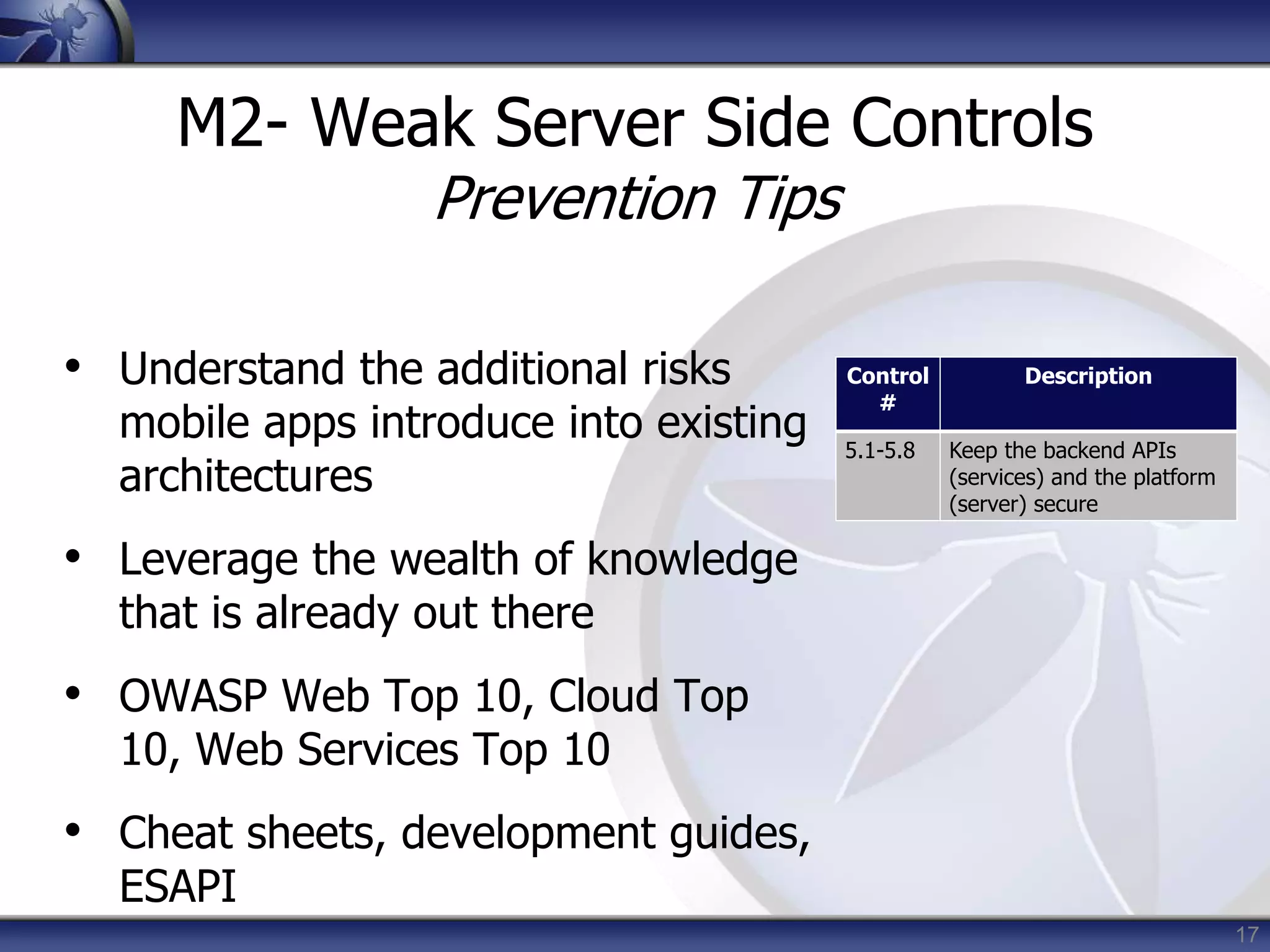 17
M2- Weak Server Side Controls
Prevention Tips
• Understand the additional risks
mobile apps introduce into existing
architectures
• Leverage the wealth of knowledge
that is already out there
• OWASP Web Top 10, Cloud Top
10, Web Services Top 10
• Cheat sheets, development guides,
ESAPI
Control
#
Description
5.1-5.8 Keep the backend APIs
(services) and the platform
(server) secure
 