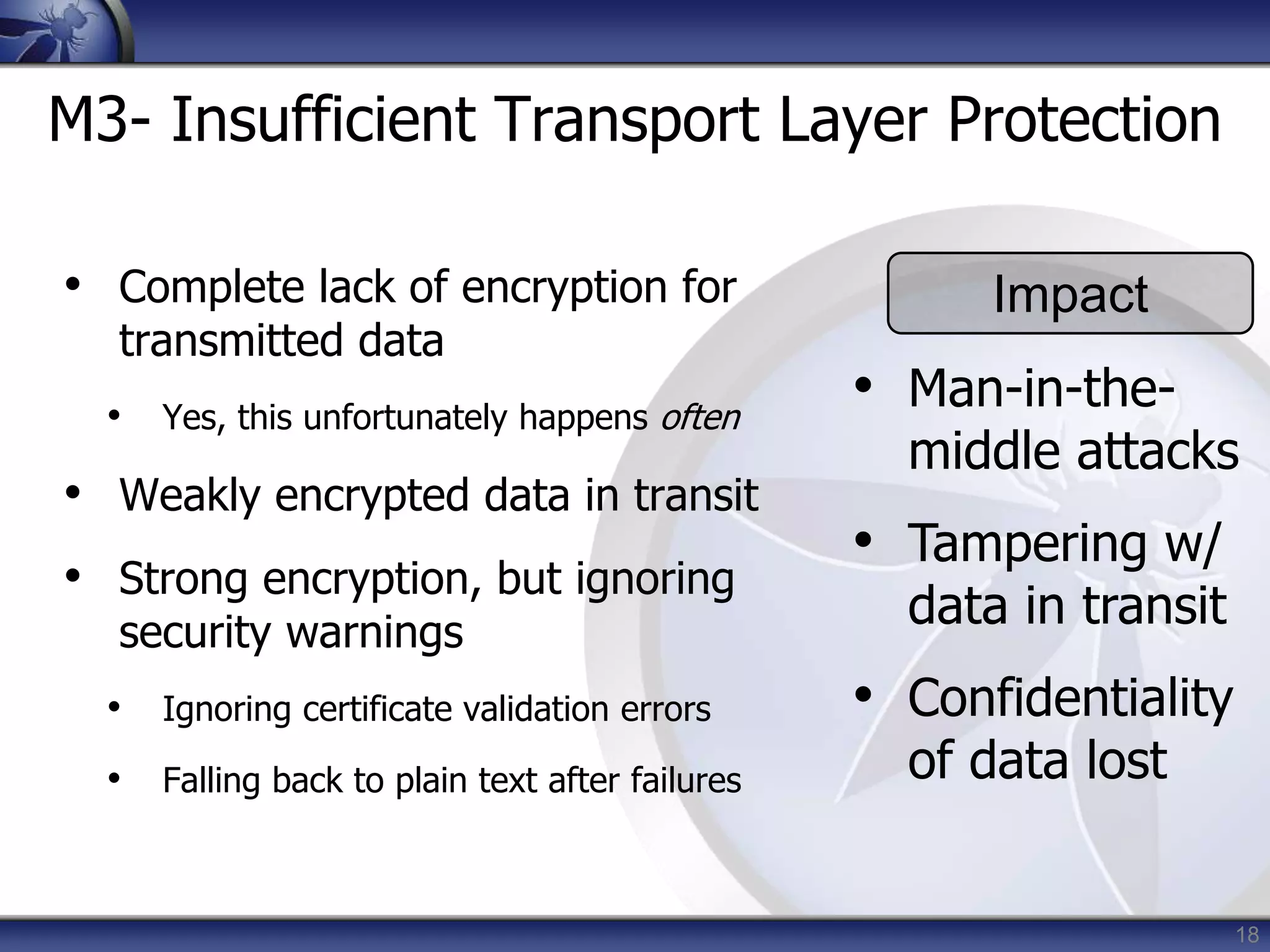 18
M3- Insufficient Transport Layer Protection
• Complete lack of encryption for
transmitted data
• Yes, this unfortunately happens often
• Weakly encrypted data in transit
• Strong encryption, but ignoring
security warnings
• Ignoring certificate validation errors
• Falling back to plain text after failures
Impact
• Man-in-the-
middle attacks
• Tampering w/
data in transit
• Confidentiality
of data lost
 