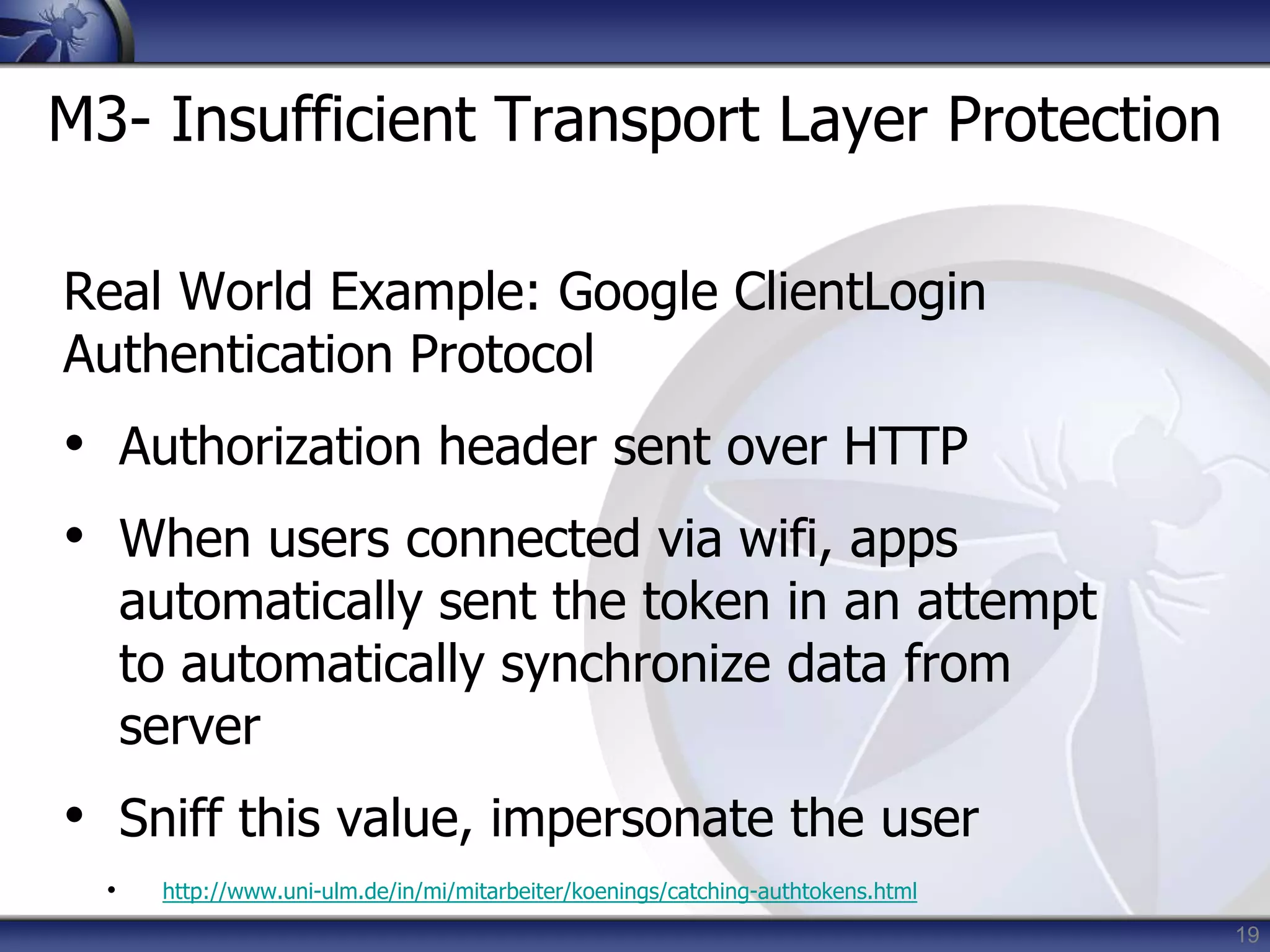 19
M3- Insufficient Transport Layer Protection
Real World Example: Google ClientLogin
Authentication Protocol
• Authorization header sent over HTTP
• When users connected via wifi, apps
automatically sent the token in an attempt
to automatically synchronize data from
server
• Sniff this value, impersonate the user
• http://www.uni-ulm.de/in/mi/mitarbeiter/koenings/catching-authtokens.html
 