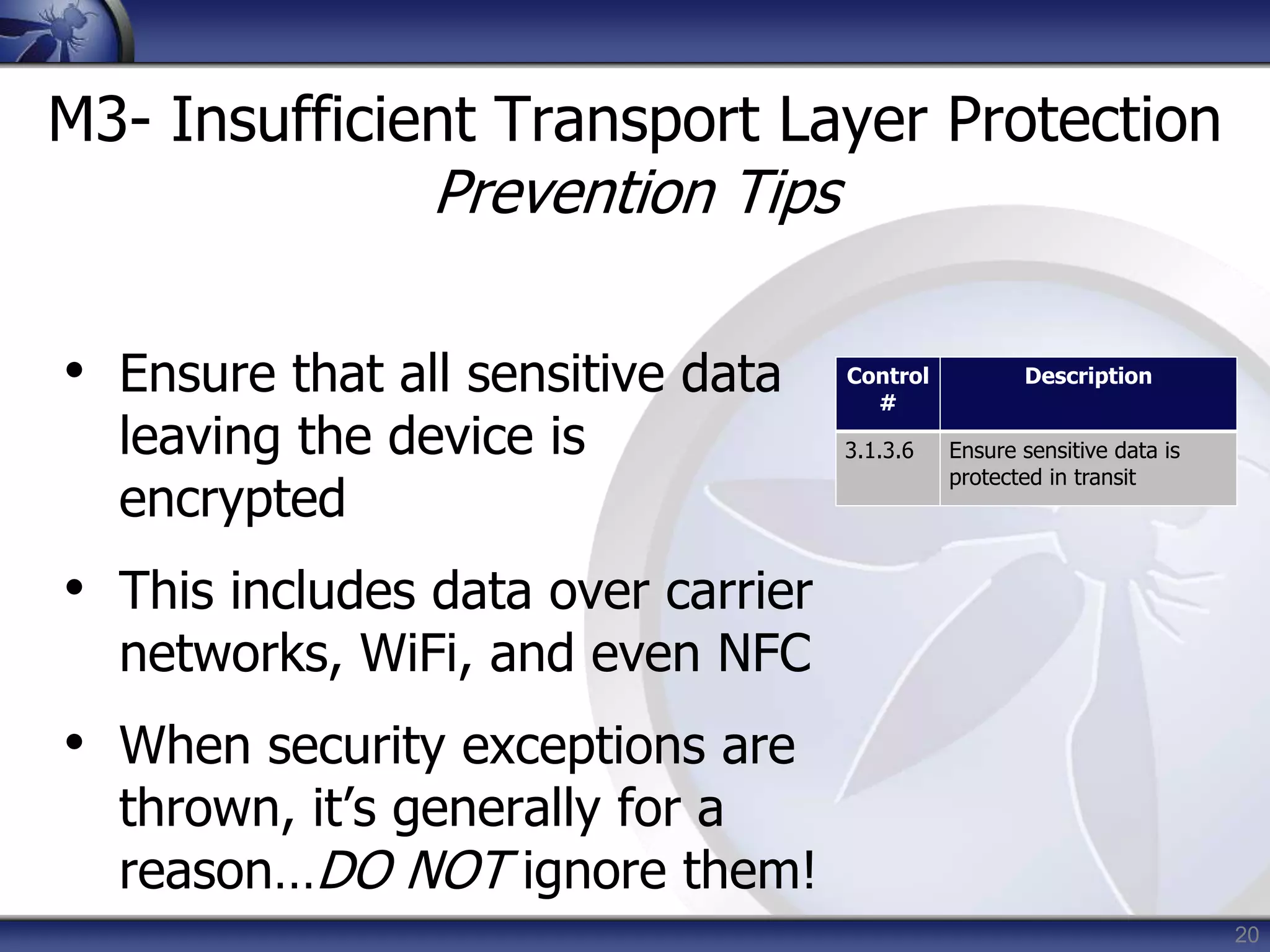 20
M3- Insufficient Transport Layer Protection
Prevention Tips
• Ensure that all sensitive data
leaving the device is
encrypted
• This includes data over carrier
networks, WiFi, and even NFC
• When security exceptions are
thrown, it’s generally for a
reason…DO NOT ignore them!
Control
#
Description
3.1.3.6 Ensure sensitive data is
protected in transit
 