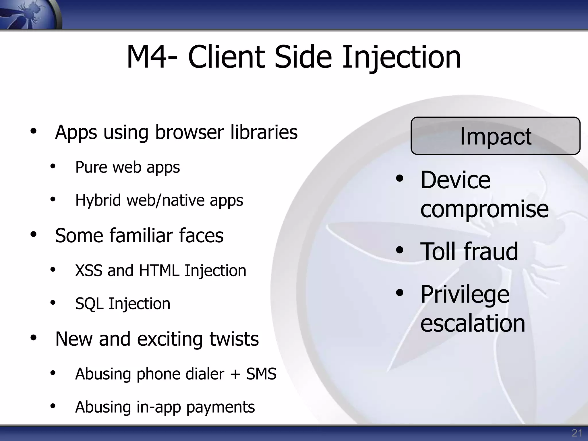 21
M4- Client Side Injection
• Apps using browser libraries
• Pure web apps
• Hybrid web/native apps
• Some familiar faces
• XSS and HTML Injection
• SQL Injection
• New and exciting twists
• Abusing phone dialer + SMS
• Abusing in-app payments
Impact
• Device
compromise
• Toll fraud
• Privilege
escalation
 