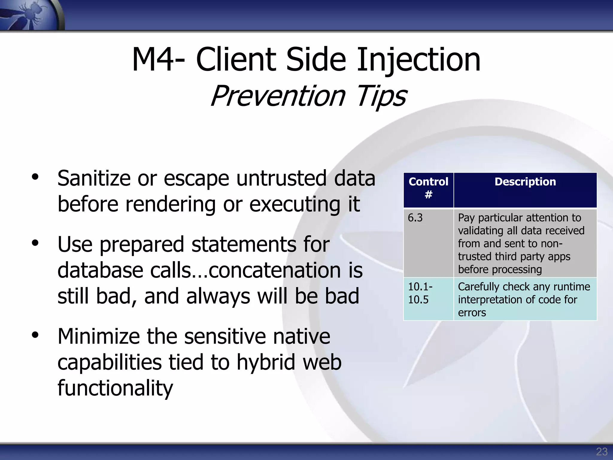 23
M4- Client Side Injection
Prevention Tips
• Sanitize or escape untrusted data
before rendering or executing it
• Use prepared statements for
database calls…concatenation is
still bad, and always will be bad
• Minimize the sensitive native
capabilities tied to hybrid web
functionality
Control
#
Description
6.3 Pay particular attention to
validating all data received
from and sent to non-
trusted third party apps
before processing
10.1-
10.5
Carefully check any runtime
interpretation of code for
errors
 