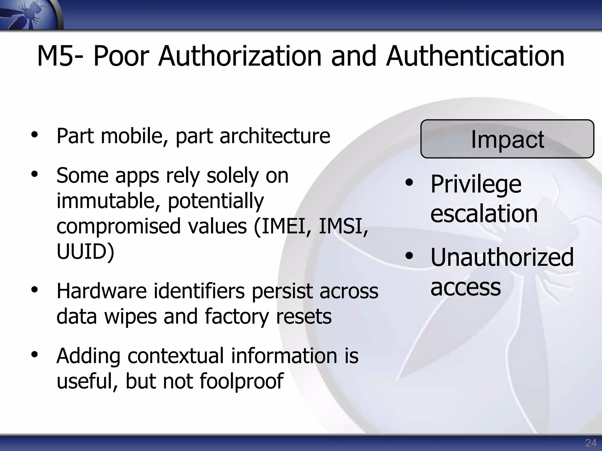 24
M5- Poor Authorization and Authentication
• Part mobile, part architecture
• Some apps rely solely on
immutable, potentially
compromised values (IMEI, IMSI,
UUID)
• Hardware identifiers persist across
data wipes and factory resets
• Adding contextual information is
useful, but not foolproof
Impact
• Privilege
escalation
• Unauthorized
access
 