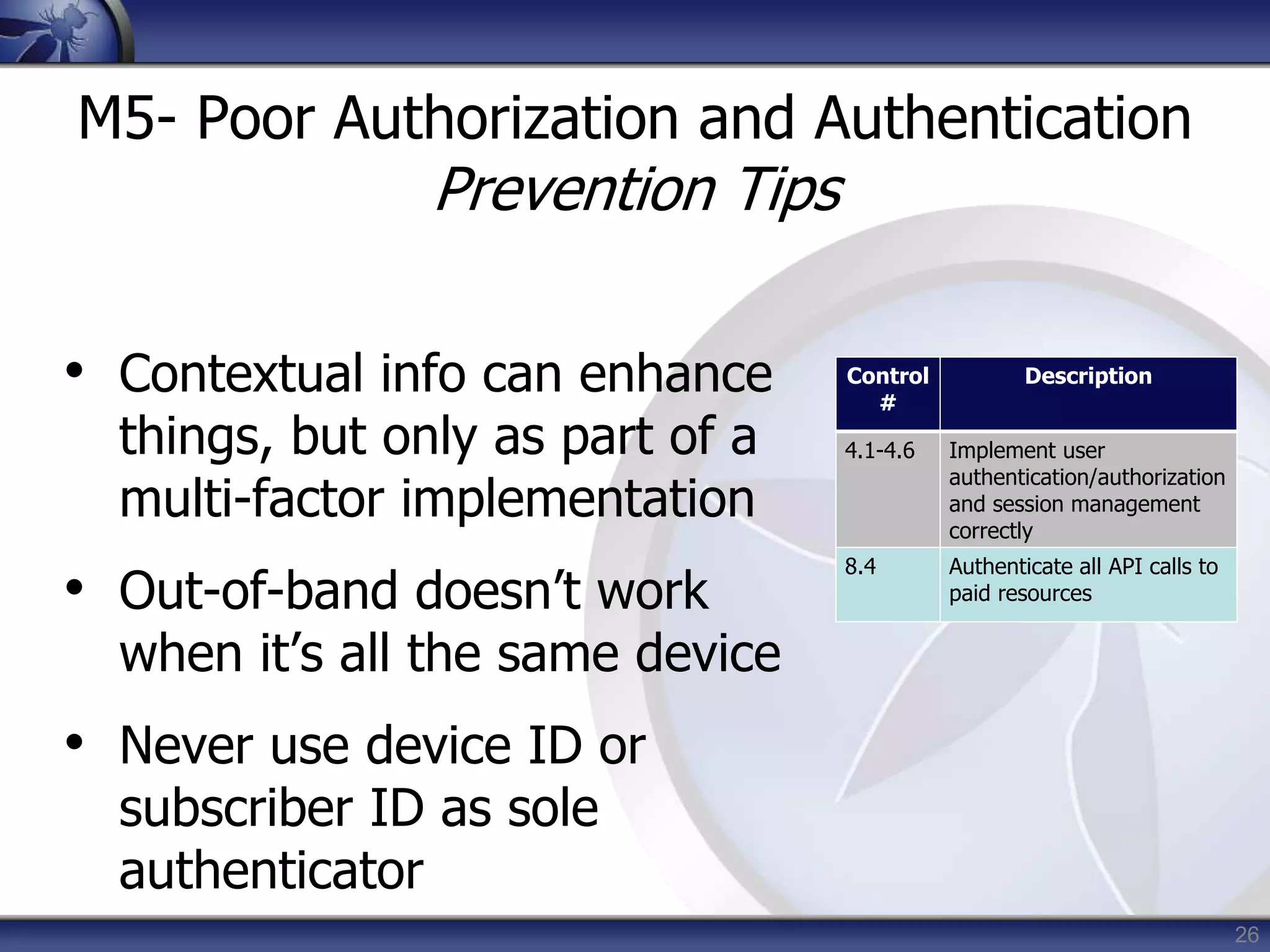 26
M5- Poor Authorization and Authentication
Prevention Tips
• Contextual info can enhance
things, but only as part of a
multi-factor implementation
• Out-of-band doesn’t work
when it’s all the same device
• Never use device ID or
subscriber ID as sole
authenticator
Control
#
Description
4.1-4.6 Implement user
authentication/authorization
and session management
correctly
8.4 Authenticate all API calls to
paid resources
 