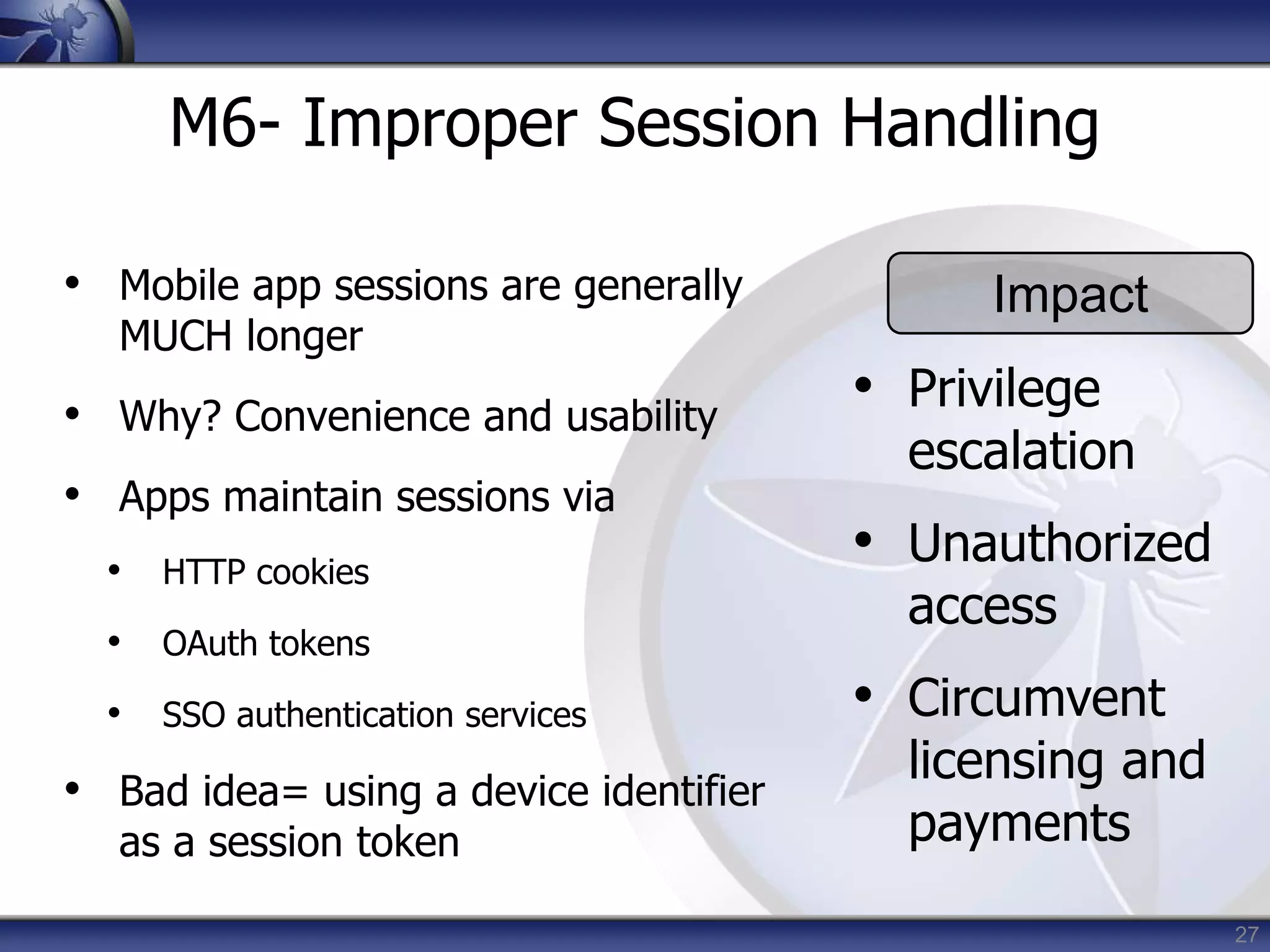 27
M6- Improper Session Handling
• Mobile app sessions are generally
MUCH longer
• Why? Convenience and usability
• Apps maintain sessions via
• HTTP cookies
• OAuth tokens
• SSO authentication services
• Bad idea= using a device identifier
as a session token
Impact
• Privilege
escalation
• Unauthorized
access
• Circumvent
licensing and
payments
 