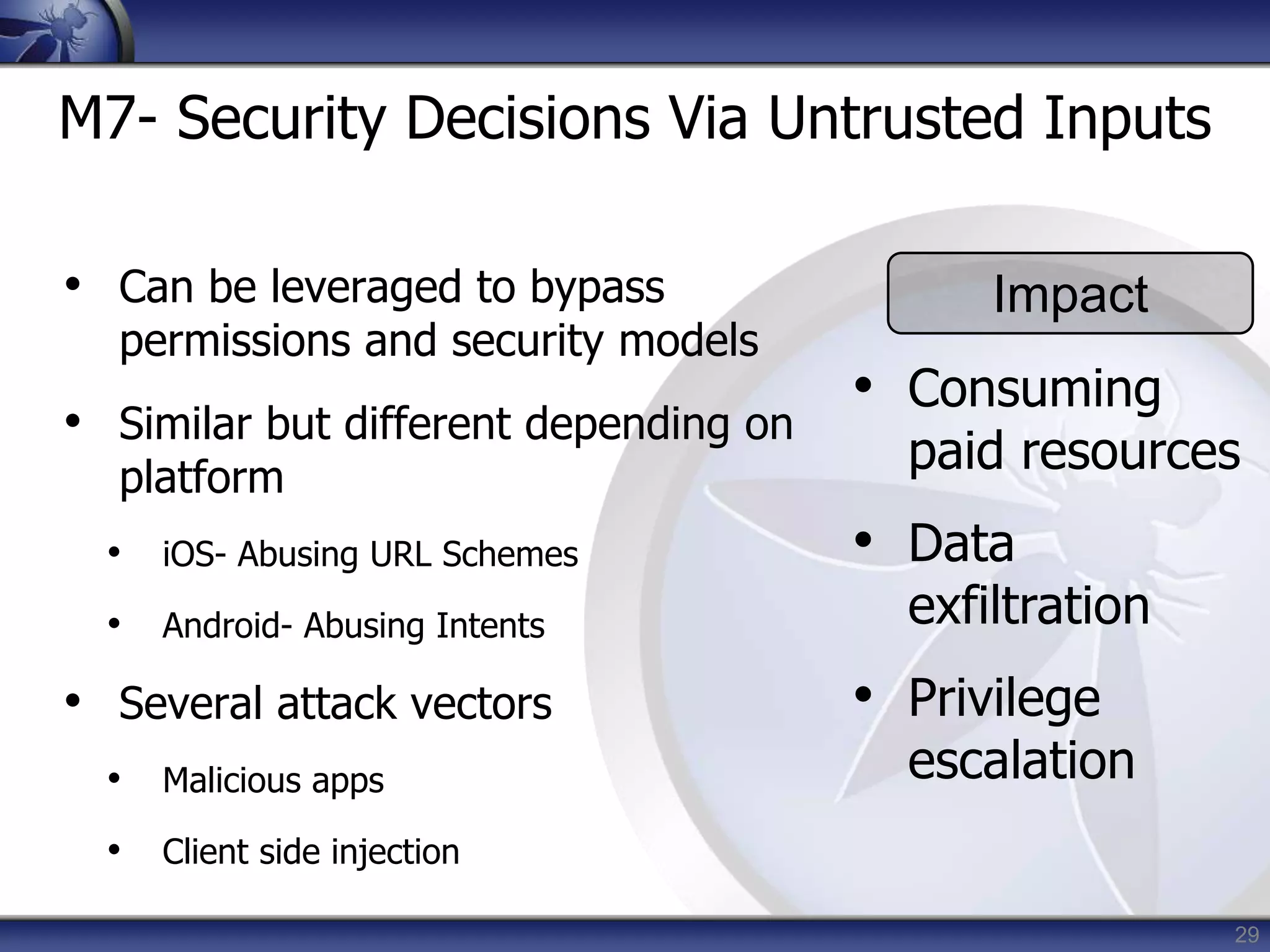 29
M7- Security Decisions Via Untrusted Inputs
• Can be leveraged to bypass
permissions and security models
• Similar but different depending on
platform
• iOS- Abusing URL Schemes
• Android- Abusing Intents
• Several attack vectors
• Malicious apps
• Client side injection
Impact
• Consuming
paid resources
• Data
exfiltration
• Privilege
escalation
 