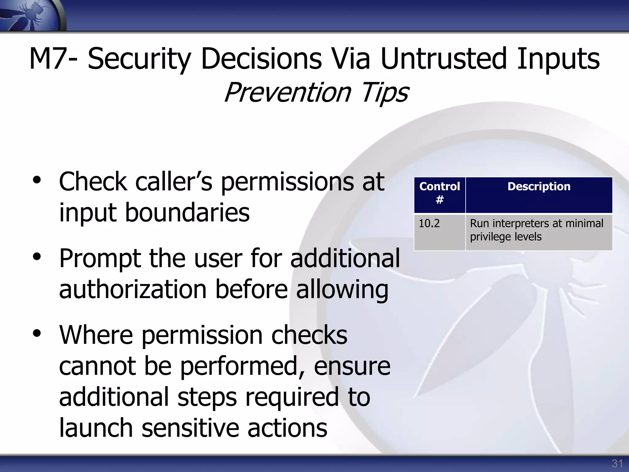 31
M7- Security Decisions Via Untrusted Inputs
Prevention Tips
• Check caller’s permissions at
input boundaries
• Prompt the user for additional
authorization before allowing
• Where permission checks
cannot be performed, ensure
additional steps required to
launch sensitive actions
Control
#
Description
10.2 Run interpreters at minimal
privilege levels
 