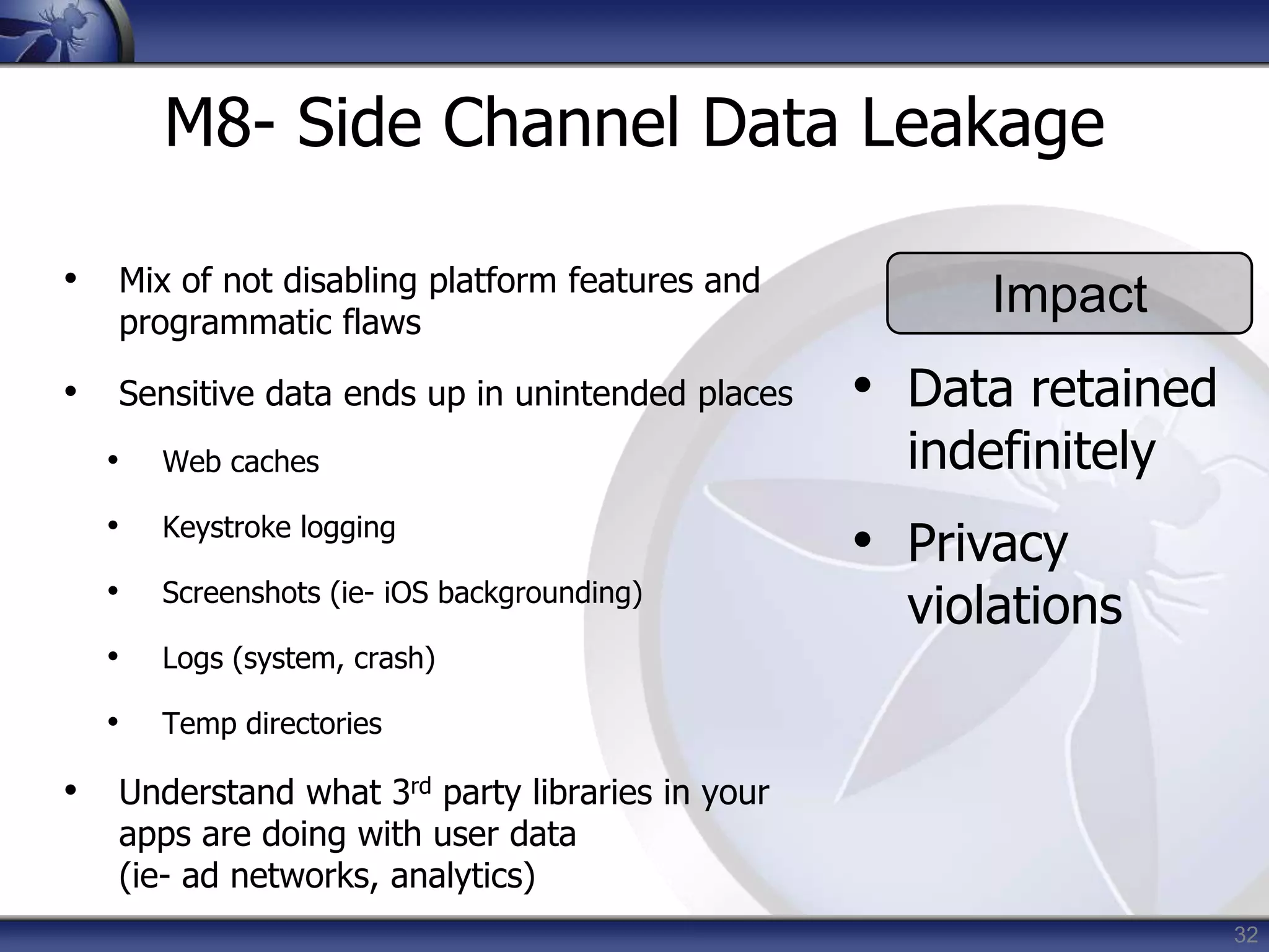 32
M8- Side Channel Data Leakage
• Mix of not disabling platform features and
programmatic flaws
• Sensitive data ends up in unintended places
• Web caches
• Keystroke logging
• Screenshots (ie- iOS backgrounding)
• Logs (system, crash)
• Temp directories
• Understand what 3rd party libraries in your
apps are doing with user data
(ie- ad networks, analytics)
Impact
• Data retained
indefinitely
• Privacy
violations
 
