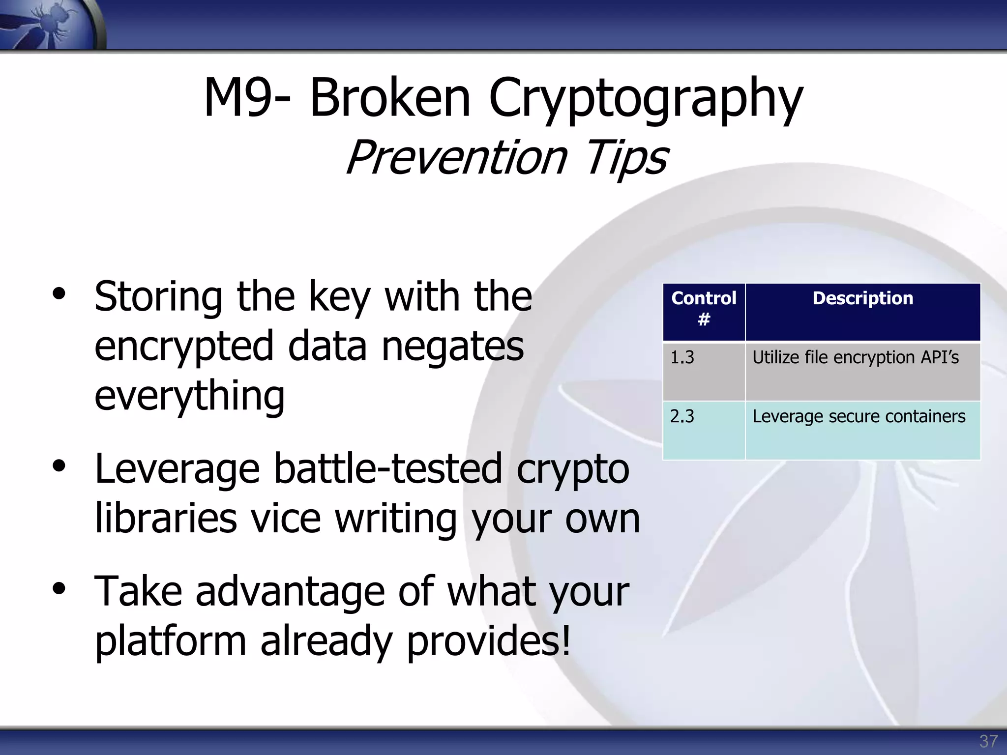 37
M9- Broken Cryptography
Prevention Tips
• Storing the key with the
encrypted data negates
everything
• Leverage battle-tested crypto
libraries vice writing your own
• Take advantage of what your
platform already provides!
Control
#
Description
1.3 Utilize file encryption API’s
2.3 Leverage secure containers
 