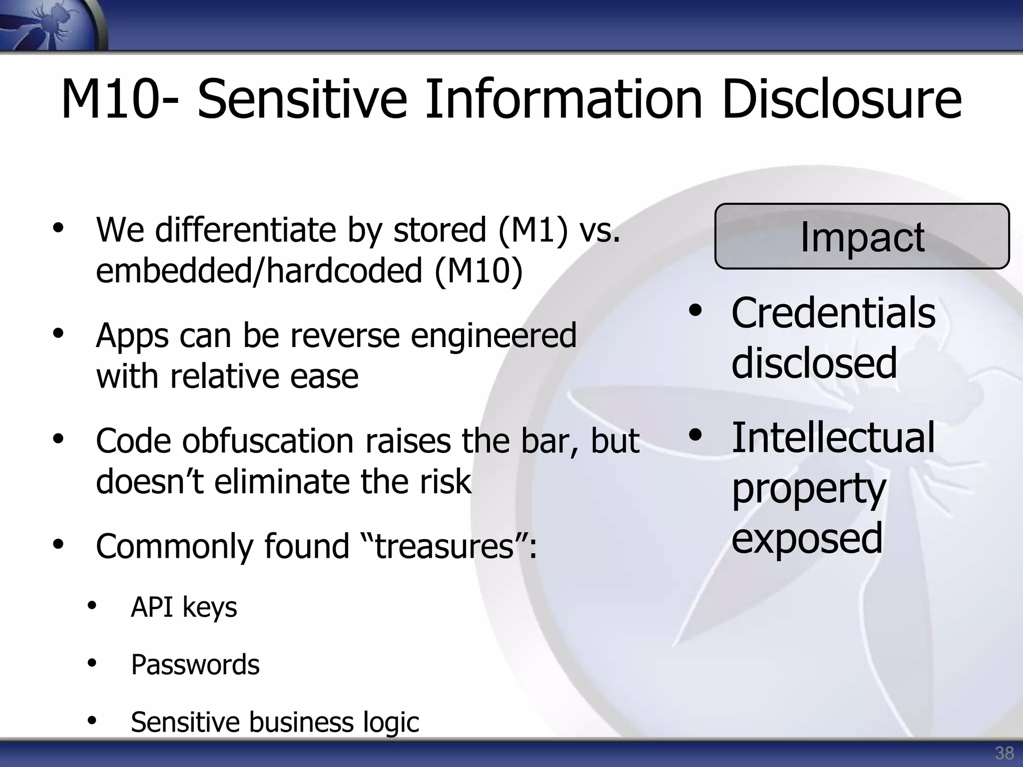 38
M10- Sensitive Information Disclosure
• We differentiate by stored (M1) vs.
embedded/hardcoded (M10)
• Apps can be reverse engineered
with relative ease
• Code obfuscation raises the bar, but
doesn’t eliminate the risk
• Commonly found “treasures”:
• API keys
• Passwords
• Sensitive business logic
Impact
• Credentials
disclosed
• Intellectual
property
exposed
 