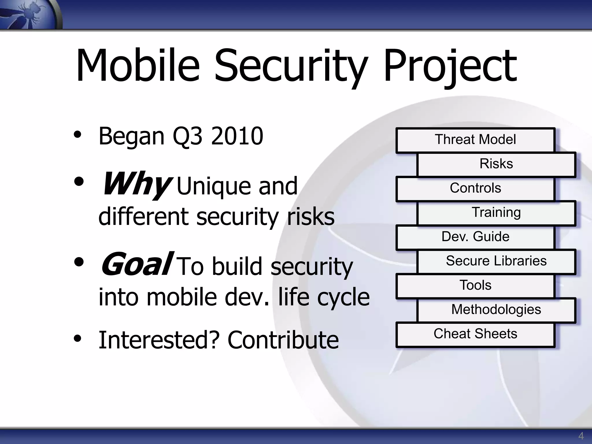 4
Mobile Security Project
• Began Q3 2010
• Why Unique and
different security risks
• Goal To build security
into mobile dev. life cycle
• Interested? Contribute
Threat Model
Dev. Guide
Training
Controls
Risks
Secure Libraries
Methodologies
Tools
Cheat Sheets
 