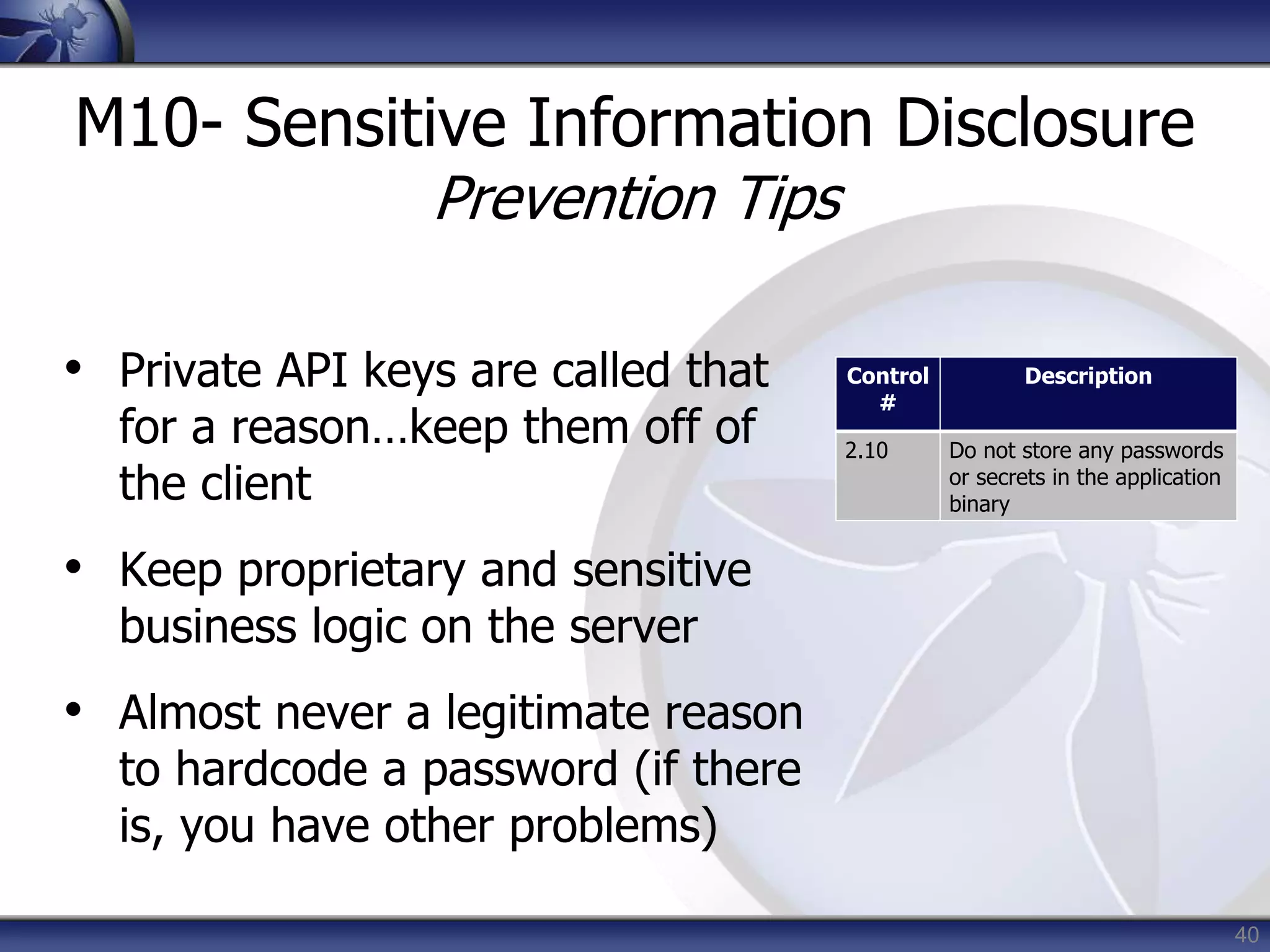 40
M10- Sensitive Information Disclosure
Prevention Tips
• Private API keys are called that
for a reason…keep them off of
the client
• Keep proprietary and sensitive
business logic on the server
• Almost never a legitimate reason
to hardcode a password (if there
is, you have other problems)
Control
#
Description
2.10 Do not store any passwords
or secrets in the application
binary
 