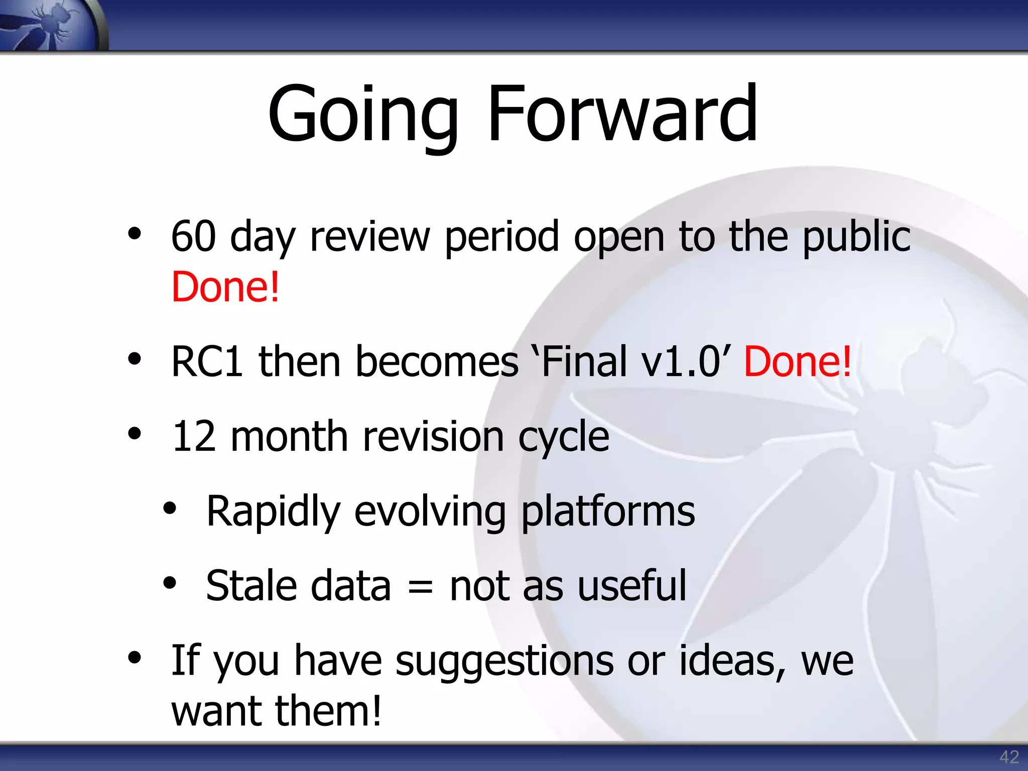 42
Going Forward
• 60 day review period open to the public
Done!
• RC1 then becomes ‘Final v1.0’ Done!
• 12 month revision cycle
• Rapidly evolving platforms
• Stale data = not as useful
• If you have suggestions or ideas, we
want them!
 