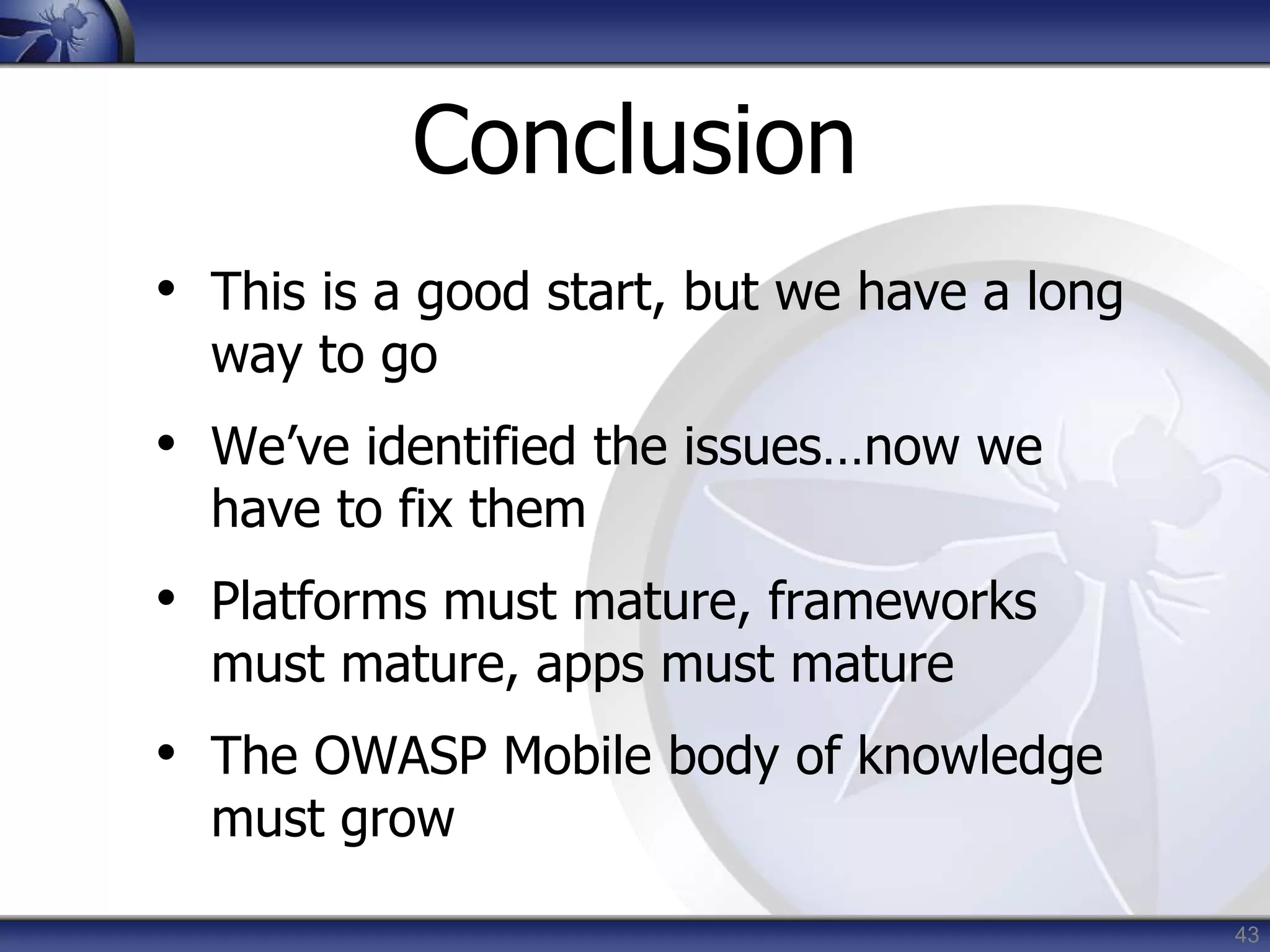43
Conclusion
• This is a good start, but we have a long
way to go
• We’ve identified the issues…now we
have to fix them
• Platforms must mature, frameworks
must mature, apps must mature
• The OWASP Mobile body of knowledge
must grow
 