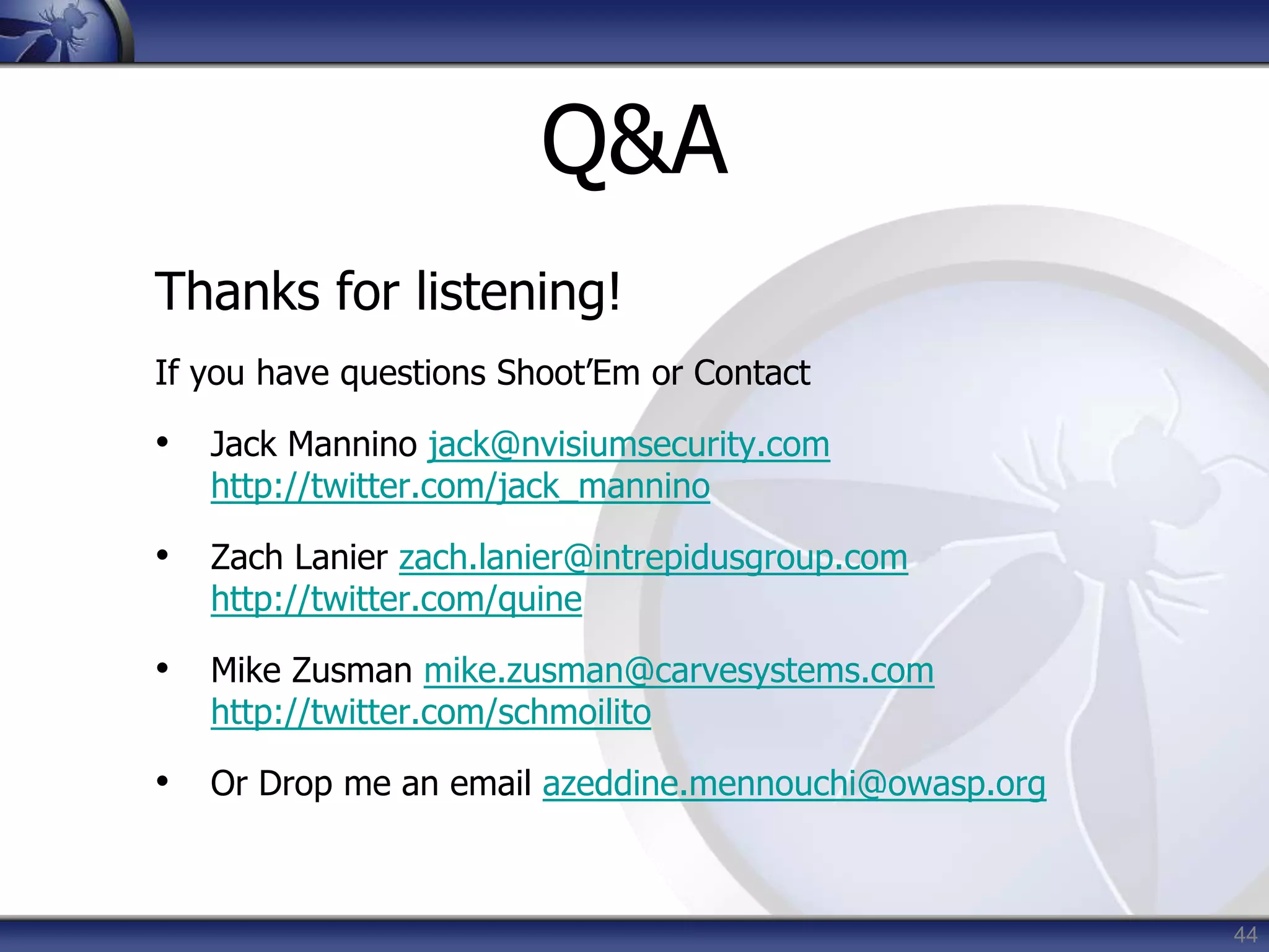 44
Q&A
Thanks for listening!
If you have questions Shoot’Em or Contact
• Jack Mannino jack@nvisiumsecurity.com
http://twitter.com/jack_mannino
• Zach Lanier zach.lanier@intrepidusgroup.com
http://twitter.com/quine
• Mike Zusman mike.zusman@carvesystems.com
http://twitter.com/schmoilito
• Or Drop me an email azeddine.mennouchi@owasp.org
 