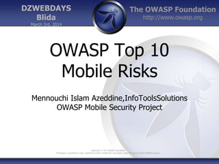 The OWASP Foundation
http://www.owasp.org
Copyright © The OWASP Foundation
Permission is granted to copy, distribute and/or modify this document under the terms of the OWASP License.
DZWEBDAYS
Blida
March 3rd, 2014
OWASP Top 10
Mobile Risks
Mennouchi Islam Azeddine,InfoToolsSolutions
OWASP Mobile Security Project
 