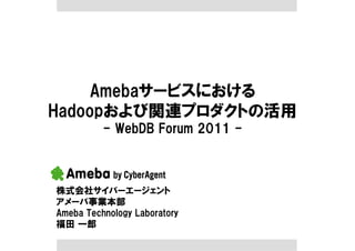 Amebaサービスにおける
Hadoopおよび関連プロダクトの活用
- WebDB Forum 2011 -
株式会社サイバーエージェント
アメーバ事業本部
Ameba Technology Laboratory
福田 一郎
 