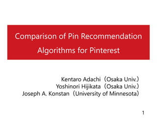 Comparison of Pin Recommendation
Algorithms for Pinterest
Kentaro Adachi（Osaka Univ.）
Yoshinori Hijikata（Osaka Univ.）
Joseph A. Konstan（University of Minnesota）
1
 