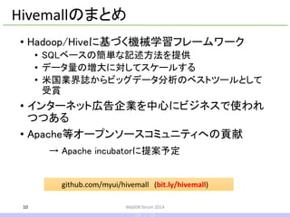 •Hadoop/Hiveに基づく機械学習フレームワーク 
•SQLベースの簡単な記述方法を提供 
•データ量の増大に対してスケールする 
•米国業界誌からビッグデータ分析のベストツールとして 受賞 
•インターネット広告企業を中心にビジネスで使われ つつある 
•Apache等オープンソースコミュニティへの貢献 
→ Apache incubatorに提案予定 
10 
Hivemallのまとめ 
github.com/myui/hivemall(bit.ly/hivemall) 
WebDB forum 2014 
10 / 10  