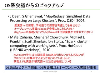 •J Dean, S Ghemawat, "MapReduce: Simplified Data Processing on Large Clusters", Proc. OSDI, 2004. 
•MateiZaharia, MosharafChowdhury, Michael J. Franklin, Scott Shenker, Ion Stoica, “Spark: cluster computing with working sets”, Proc. HotCloud(USENIX workshop), 2010. 
14 
AMPLabの学生は初期は論文はあまり出ないかもしれないが 
プロジェクトに集中するように言われていたらしい． 
研究よりも実装が研究面への注目を喚起している 
産業界への影響，学術面での影響を考慮しても外せない 
オープンソース実装Hadoopが登場したことも大きい 
(BigQueryの基礎となっているDremelは代替実装が生まれていない） 
OS系会議からのピックアップ 
DB系だとビジネス創生、OS系会議だとオープンソース実装が重要 
WebDB forum 2014 
 