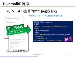 SQLベースの宣言的かつ容易な記述 
5 
Hivemallの特徴 
Mahoutによるプログラミング 
CREATE TABLE lr_modelAS 
SELECT 
feature, --reducers perform model averaging in parallel 
avg(weight) as weight 
FROM ( 
SELECT logress(features,label,..) as (feature,weight) 
FROM train 
) t --map-only task 
GROUP BY feature; --shuffled to reducers 
一般的なエンジニアでも機械学習を扱える 
WebDB forum 2014 
5 / 10  
